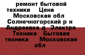 ремонт бытовой техники  › Цена ­ 1 000 - Московская обл., Солнечногорский р-н, Андреевка д. Электро-Техника » Бытовая техника   . Московская обл.